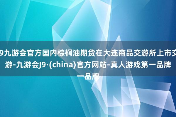 j9九游会官方国内棕榈油期货在大连商品交游所上市交游-九游会J9·(china)官方网站-真人游戏第一品牌