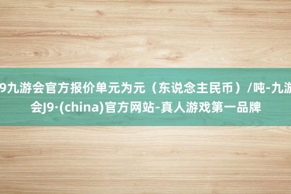 j9九游会官方报价单元为元（东说念主民币）/吨-九游会J9·(china)官方网站-真人游戏第一品牌