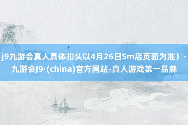 j9九游会真人具体扣头以4月26日Sm店页面为准）-九游会J9·(china)官方网站-真人游戏第一品牌