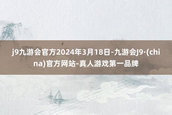 j9九游会官方2024年3月18日-九游会J9·(china)官方网站-真人游戏第一品牌