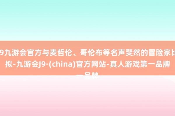 j9九游会官方与麦哲伦、哥伦布等名声斐然的冒险家比拟-九游会J9·(china)官方网站-真人游戏第一品牌