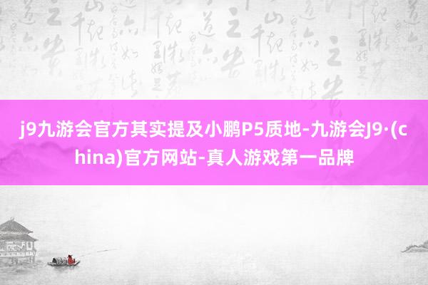 j9九游会官方其实提及小鹏P5质地-九游会J9·(china)官方网站-真人游戏第一品牌