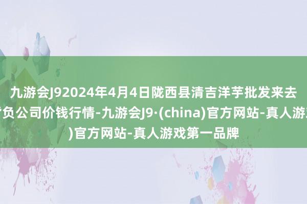 九游会J92024年4月4日陇西县清吉洋芋批发来去市集有限背负公司价钱行情-九游会J9·(china)官方网站-真人游戏第一品牌