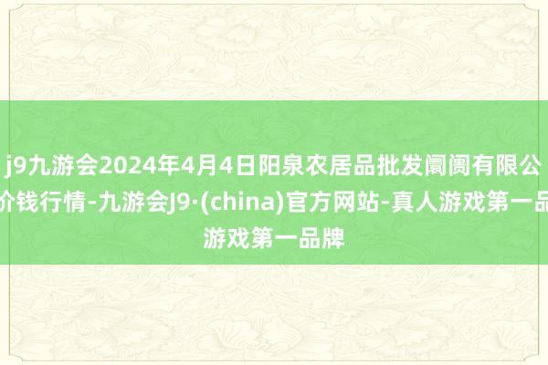 j9九游会2024年4月4日阳泉农居品批发阛阓有限公司价钱行情-九游会J9·(china)官方网站-真人游戏第一品牌