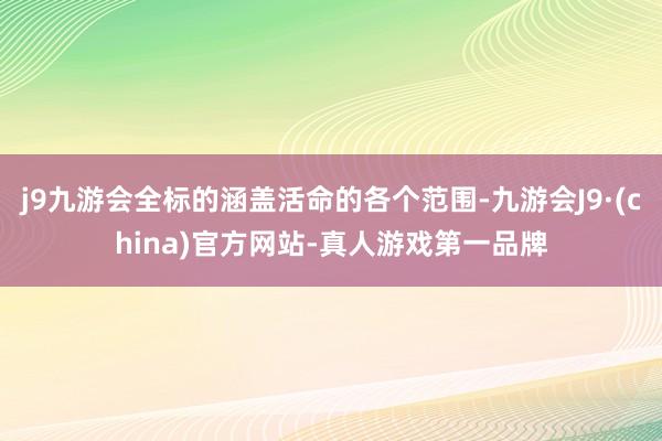 j9九游会全标的涵盖活命的各个范围-九游会J9·(china)官方网站-真人游戏第一品牌