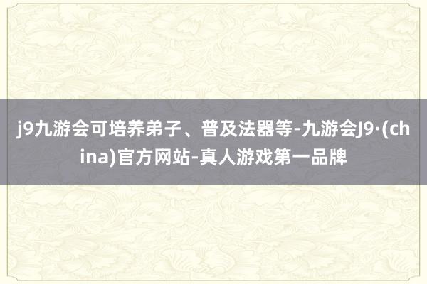 j9九游会可培养弟子、普及法器等-九游会J9·(china)官方网站-真人游戏第一品牌