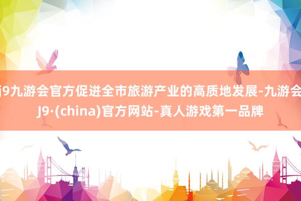 j9九游会官方促进全市旅游产业的高质地发展-九游会J9·(china)官方网站-真人游戏第一品牌