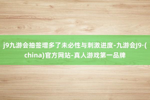 j9九游会抽签增多了未必性与刺激进度-九游会J9·(china)官方网站-真人游戏第一品牌