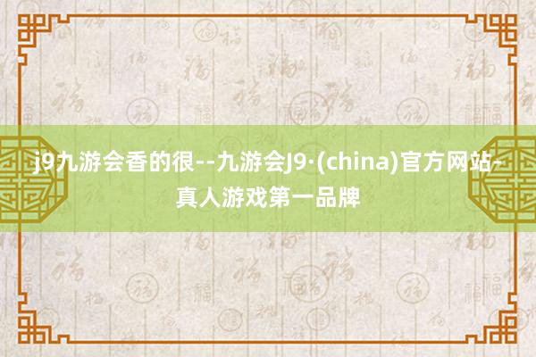 j9九游会香的很--九游会J9·(china)官方网站-真人游戏第一品牌