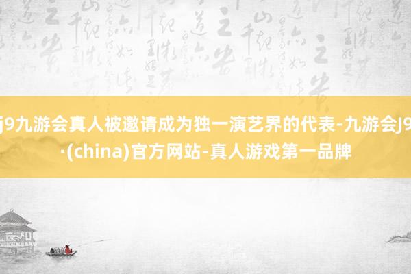 j9九游会真人被邀请成为独一演艺界的代表-九游会J9·(china)官方网站-真人游戏第一品牌