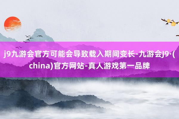 j9九游会官方可能会导致载入期间变长-九游会J9·(china)官方网站-真人游戏第一品牌