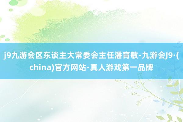 j9九游会区东谈主大常委会主任潘育敏-九游会J9·(china)官方网站-真人游戏第一品牌