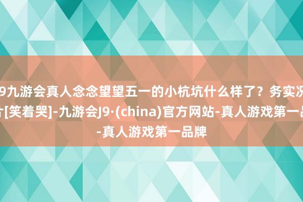 j9九游会真人念念望望五一的小杭坑什么样了？务实况相片[笑着哭]-九游会J9·(china)官方网站-真人游戏第一品牌