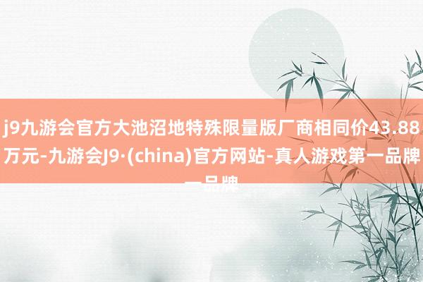 j9九游会官方大池沼地特殊限量版厂商相同价43.88万元-九游会J9·(china)官方网站-真人游戏第一品牌