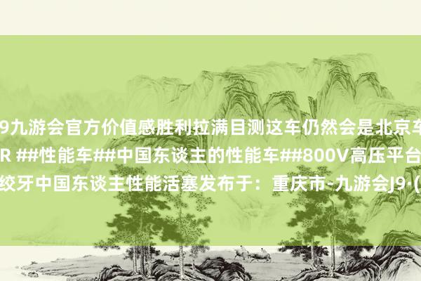 j9九游会官方价值感胜利拉满目测这车仍然会是北京车展热点车~#极氪001FR ##性能车##中国东谈主的性能车##800V高压平台#高压绞牙中国东谈主性能活塞发布于：重庆市-九游会J9·(china)官方网站-真人游戏第一品牌