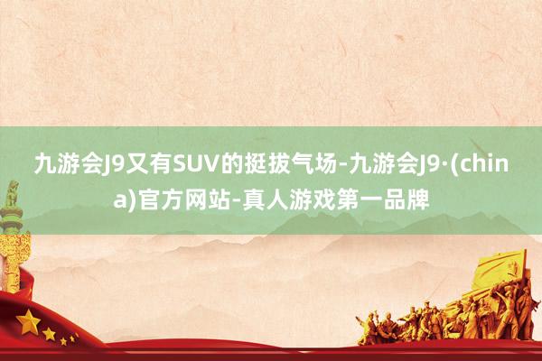 九游会J9又有SUV的挺拔气场-九游会J9·(china)官方网站-真人游戏第一品牌