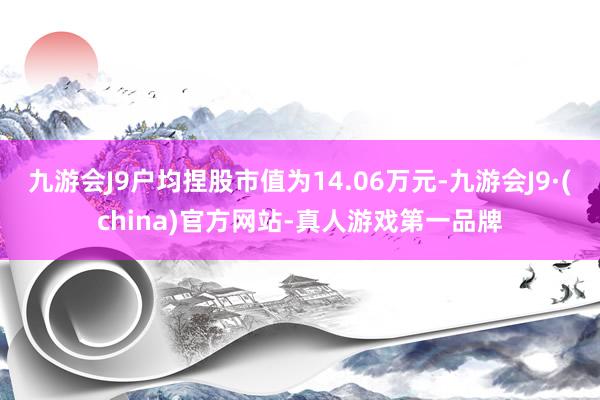 九游会J9户均捏股市值为14.06万元-九游会J9·(china)官方网站-真人游戏第一品牌