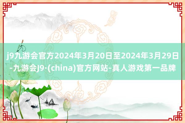 j9九游会官方2024年3月20日至2024年3月29日-九游会J9·(china)官方网站-真人游戏第一品牌