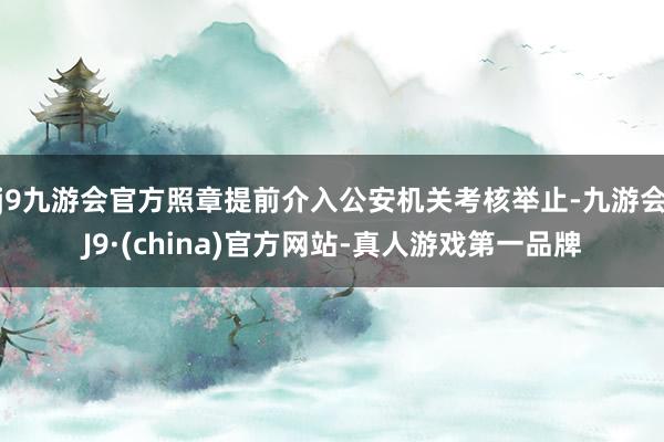 j9九游会官方照章提前介入公安机关考核举止-九游会J9·(china)官方网站-真人游戏第一品牌