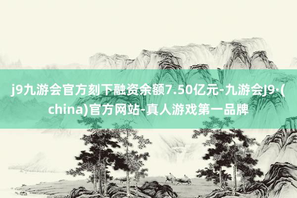 j9九游会官方刻下融资余额7.50亿元-九游会J9·(china)官方网站-真人游戏第一品牌