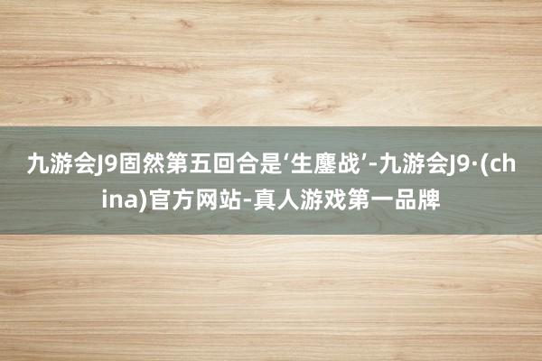 九游会J9固然第五回合是‘生鏖战’-九游会J9·(china)官方网站-真人游戏第一品牌