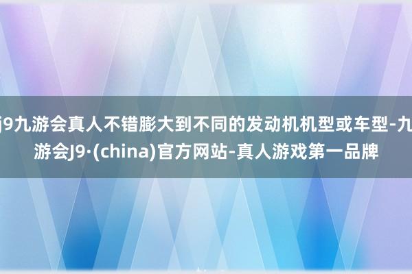 j9九游会真人不错膨大到不同的发动机机型或车型-九游会J9·(china)官方网站-真人游戏第一品牌