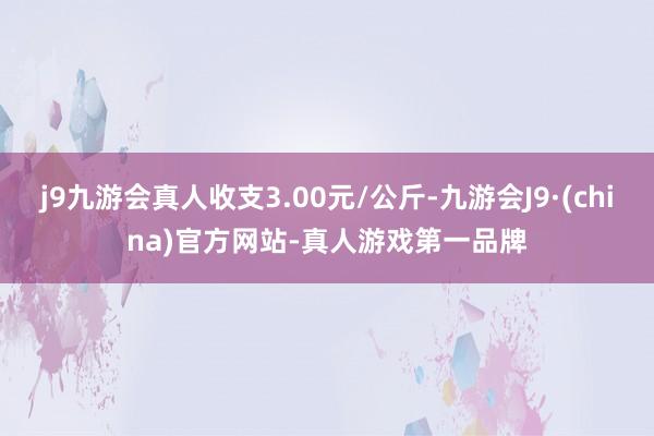 j9九游会真人收支3.00元/公斤-九游会J9·(china)官方网站-真人游戏第一品牌