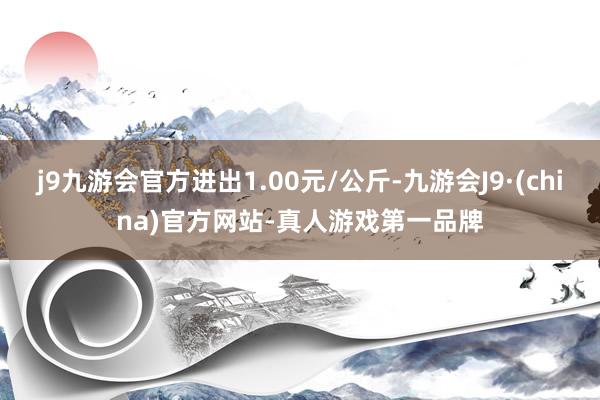 j9九游会官方进出1.00元/公斤-九游会J9·(china)官方网站-真人游戏第一品牌