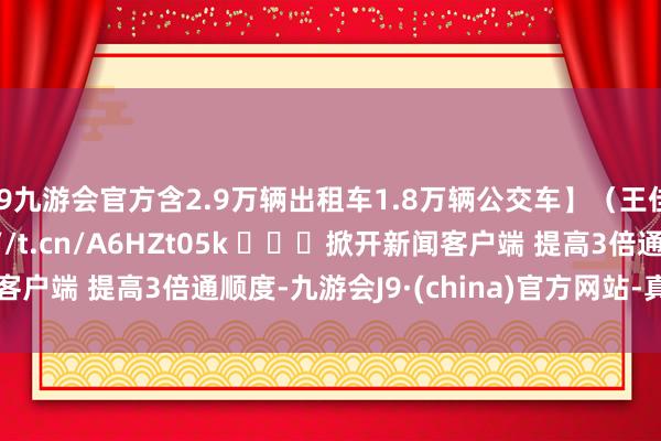 j9九游会官方含2.9万辆出租车1.8万辆公交车】（王佳妮 丁一涵） http://t.cn/A6HZt05k ​​​掀开新闻客户端 提高3倍通顺度-九游会J9·(china)官方网站-真人游戏第一品牌