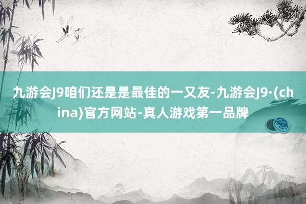 九游会J9咱们还是是最佳的一又友-九游会J9·(china)官方网站-真人游戏第一品牌