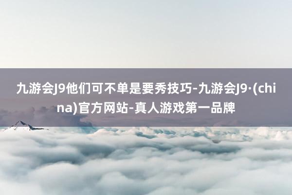 九游会J9他们可不单是要秀技巧-九游会J9·(china)官方网站-真人游戏第一品牌