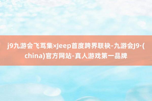 j9九游会飞茑集×Jeep首度跨界联袂-九游会J9·(china)官方网站-真人游戏第一品牌