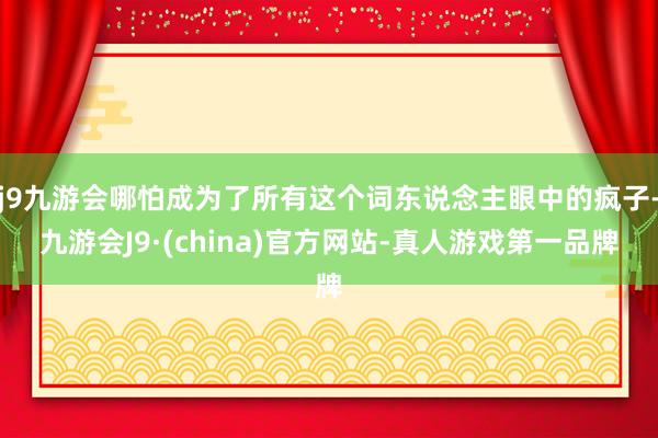 j9九游会哪怕成为了所有这个词东说念主眼中的疯子-九游会J9·(china)官方网站-真人游戏第一品牌