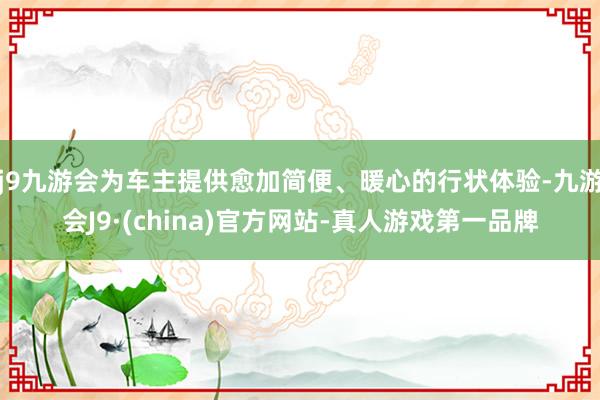 j9九游会为车主提供愈加简便、暖心的行状体验-九游会J9·(china)官方网站-真人游戏第一品牌