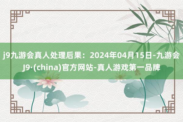 j9九游会真人处理后果：2024年04月15日-九游会J9·(china)官方网站-真人游戏第一品牌