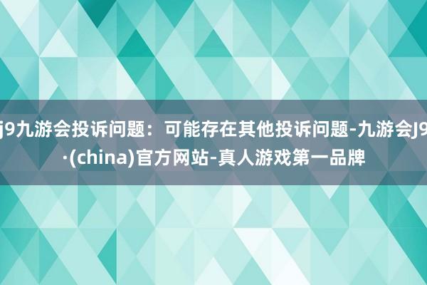 j9九游会投诉问题：可能存在其他投诉问题-九游会J9·(china)官方网站-真人游戏第一品牌