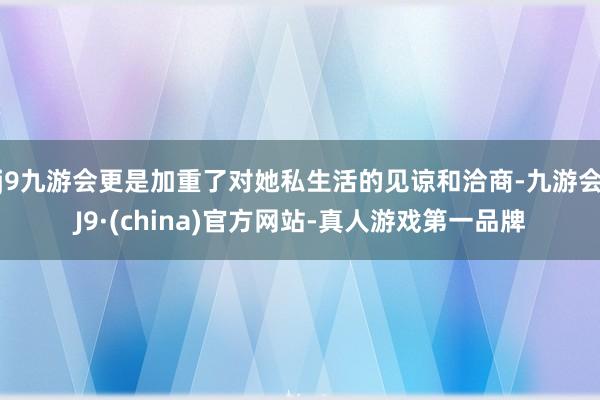 j9九游会更是加重了对她私生活的见谅和洽商-九游会J9·(china)官方网站-真人游戏第一品牌