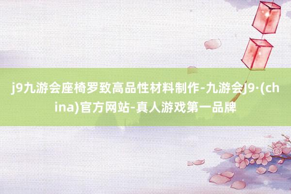 j9九游会座椅罗致高品性材料制作-九游会J9·(china)官方网站-真人游戏第一品牌