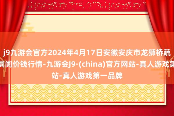 j9九游会官方2024年4月17日安徽安庆市龙狮桥蔬菜批发阛阓价钱行情-九游会J9·(china)官方网站-真人游戏第一品牌