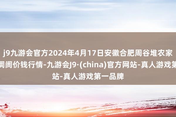 j9九游会官方2024年4月17日安徽合肥周谷堆农家具批发阛阓价钱行情-九游会J9·(china)官方网站-真人游戏第一品牌