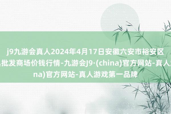 j9九游会真人2024年4月17日安徽六安市裕安区紫竹林农家具批发商场价钱行情-九游会J9·(china)官方网站-真人游戏第一品牌