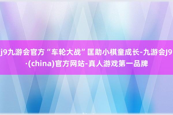 j9九游会官方“车轮大战”匡助小棋童成长-九游会J9·(china)官方网站-真人游戏第一品牌