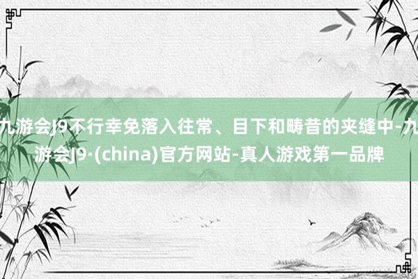 九游会J9不行幸免落入往常、目下和畴昔的夹缝中-九游会J9·(china)官方网站-真人游戏第一品牌