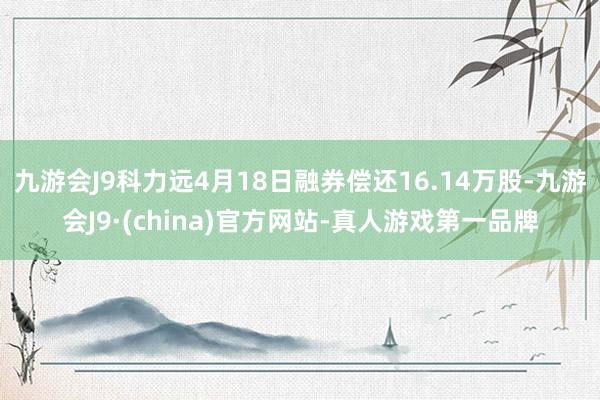 九游会J9科力远4月18日融券偿还16.14万股-九游会J9·(china)官方网站-真人游戏第一品牌