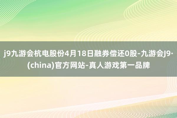 j9九游会杭电股份4月18日融券偿还0股-九游会J9·(china)官方网站-真人游戏第一品牌