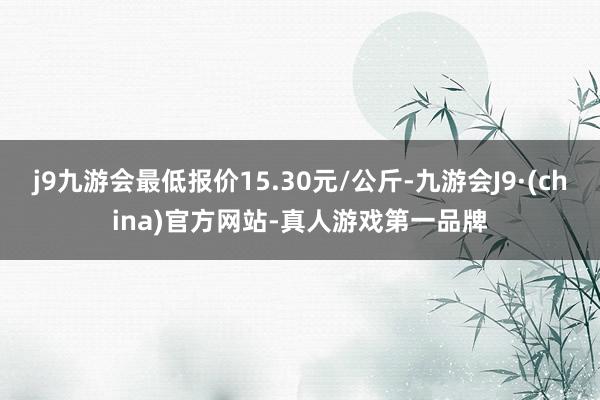 j9九游会最低报价15.30元/公斤-九游会J9·(china)官方网站-真人游戏第一品牌