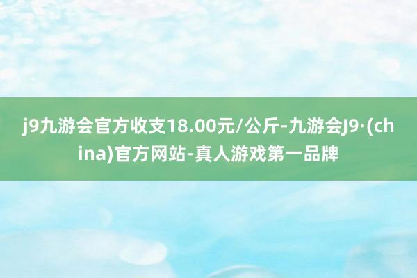 j9九游会官方收支18.00元/公斤-九游会J9·(china)官方网站-真人游戏第一品牌