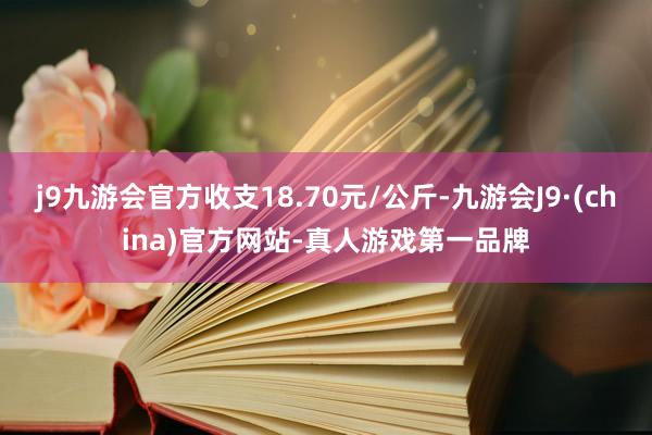 j9九游会官方收支18.70元/公斤-九游会J9·(china)官方网站-真人游戏第一品牌