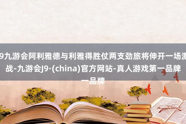 j9九游会阿利雅德与利雅得胜仗两支劲旅将伸开一场激战-九游会J9·(china)官方网站-真人游戏第一品牌