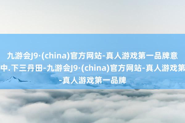 九游会J9·(china)官方网站-真人游戏第一品牌意会上、中.下三丹田-九游会J9·(china)官方网站-真人游戏第一品牌